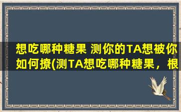 想吃哪种糖果 测你的TA想被你如何撩(测TA想吃哪种糖果，根据这个选择教你如何撩TA！)